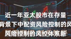 近一年亚太股市在存量博弈格局背景下中配资风险控制的风控体系新